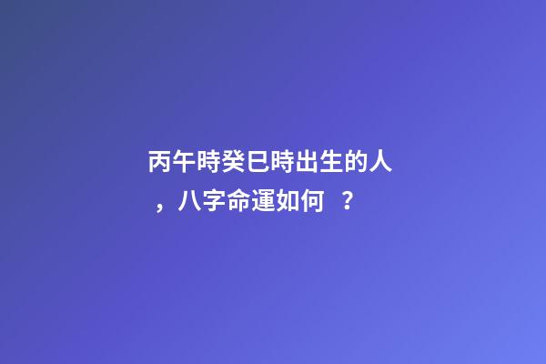 丙午時癸巳時出生的人，八字命運如何？